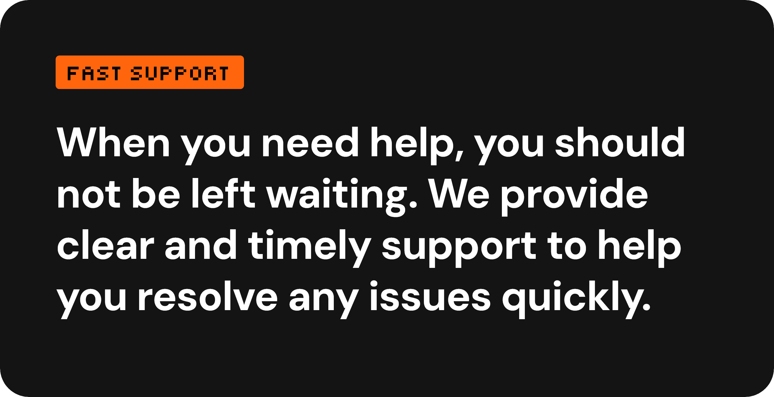 Fast support — when you need help, you should not be left waiting. We provide clear and timely support to help you resolve any issues quickly.