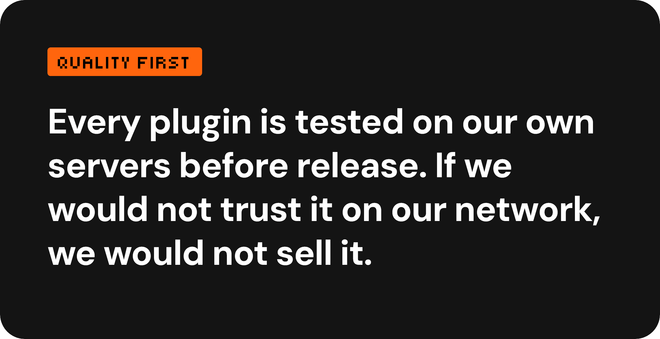 Quality first — every plugin is tested on our own servers before release. If we would not trust it on our network, we would not sell it.